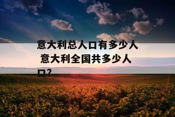 意大利总人口有多少人 意大利全国共多少人口？