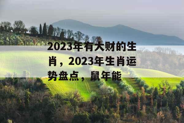 2023年有大财的生肖，2023年生肖运势盘点，鼠年能
