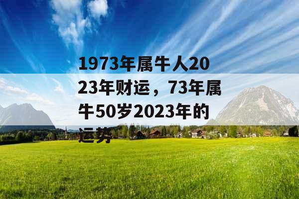 1973年属牛人2023年财运,73年属牛50岁2023年的运势 1973年属牛人2023年财运,73年属牛50岁2023年的运势