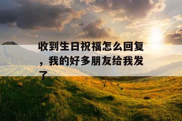 收到生日祝福怎么回复，我的好多朋友给我发了