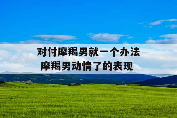 对付摩羯男就一个办法 摩羯男动情了的表现