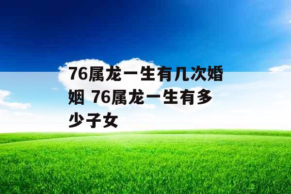 76属龙一生有几次婚姻 76属龙一生有多少子女