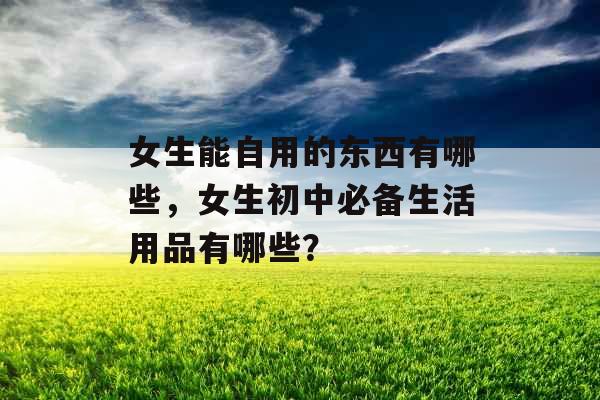 女生能自用的东西有哪些，女生初中必备生活用品有哪些？