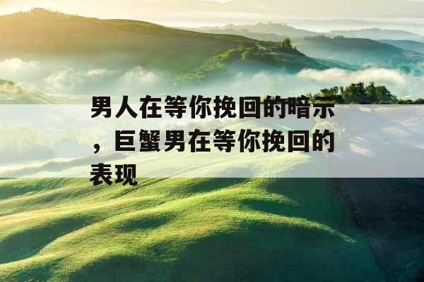 男人在等你挽回的暗示，巨蟹男在等你挽回的表现