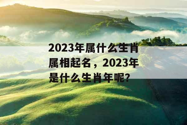 2023年属什么生肖属相起名,2023年是什么生肖年呢? 2023年属什么生肖属相起名,2023年是什么生肖年呢?