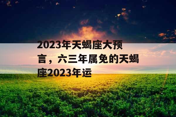 2023年天蝎座大预言,六三年属免的天蝎座2023年运 2023年天蝎座大预言,六三年属免的天蝎座2023年运