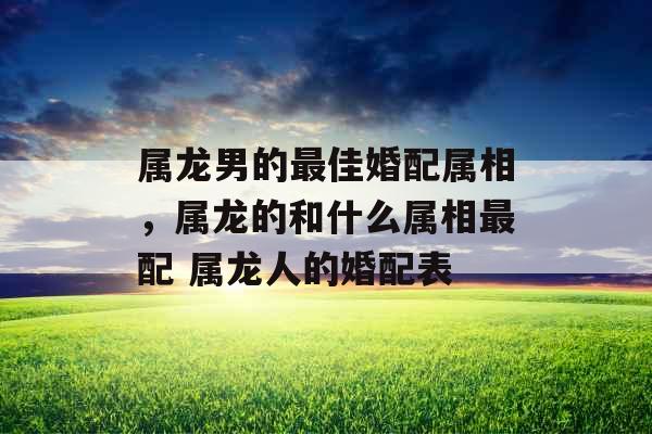 属龙男的最佳婚配属相，属龙的和什么属相最配 属龙人的婚配表