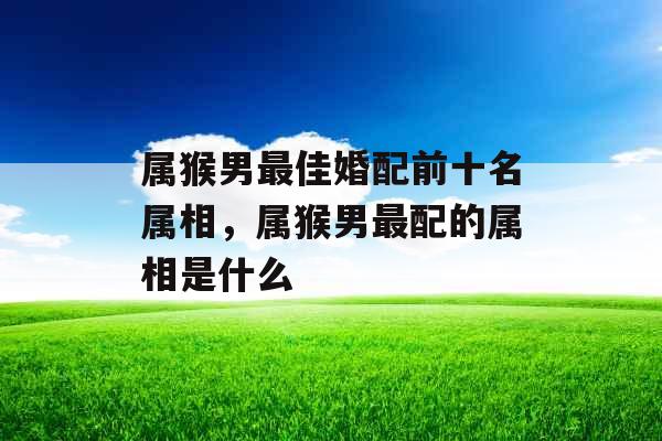属猴男最佳婚配前十名属相,属猴男最配的属相是什么