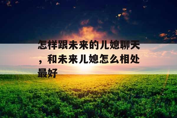 怎样跟未来的儿媳聊天，和未来儿媳怎么相处最好