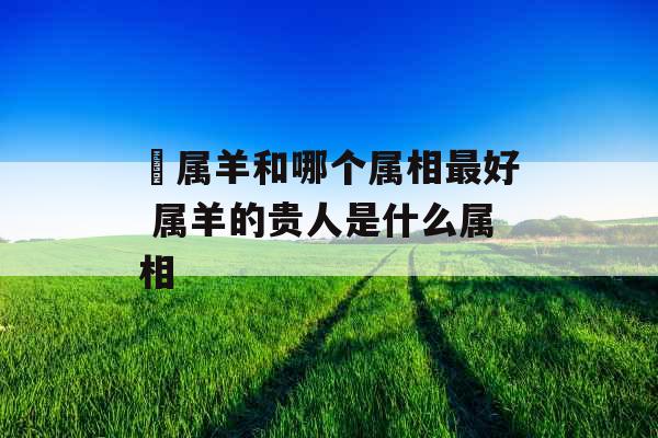 属羊和哪个属相最好 属羊的贵人是什么属相 属羊和哪个属相最好 属羊的贵人是什么属相