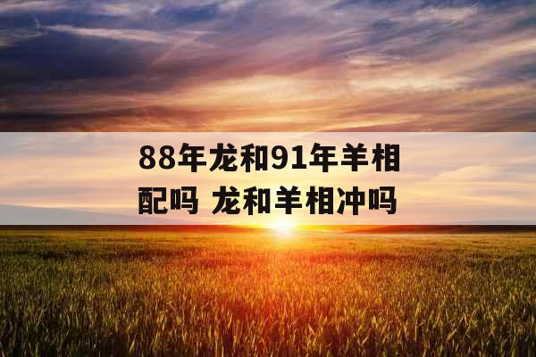 88年龙和91年羊相配吗 龙和羊相冲吗 88年龙和91年羊相配吗 龙和羊相冲吗