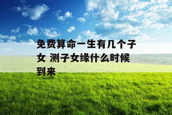 免费算命一生有几个子女 测子女缘什么时候到来