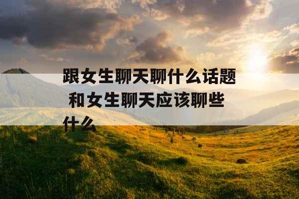 跟女生聊天聊什么话题 和女生聊天应该聊些什么