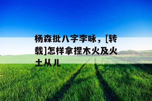 杨森批八字李咏，[转载]怎样拿捏木火及火土从儿