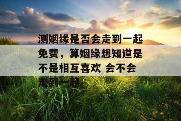 测姻缘是否会走到一起免费，算姻缘想知道是不是相互喜欢 会不会走到一起