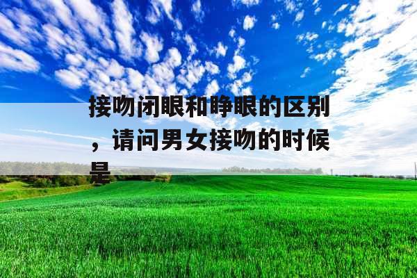 接吻闭眼和睁眼的区别，请问男女接吻的时候是