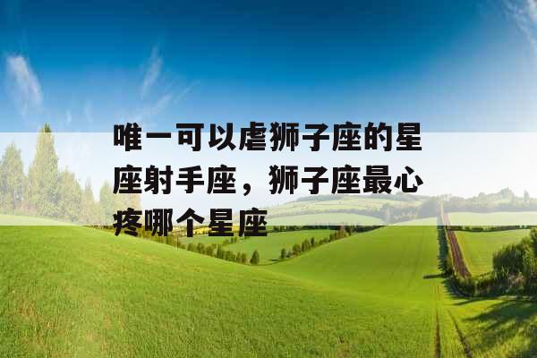 唯一可以虐狮子座的星座射手座,狮子座最心疼哪个星座