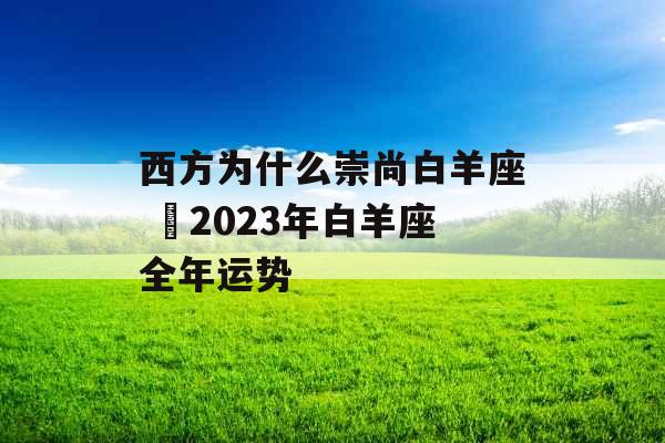 西方为什么崇尚白羊座 2023年白羊座全年运势