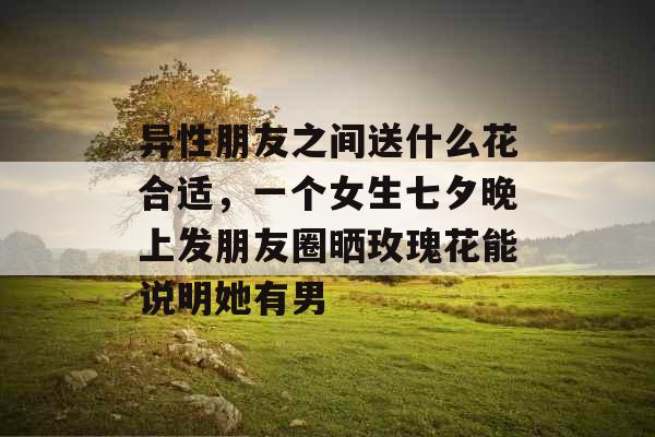 异性朋友之间送什么花合适，一个女生七夕晚上发朋友圈晒玫瑰花能说明她有男