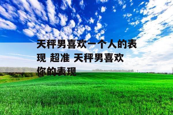 天秤男喜欢一个人的表现 超准 天秤男喜欢你的表现 天秤男喜欢一个人的表现 超准 天秤男喜欢你的表现