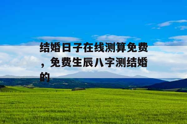 结婚日子在线测算免费，免费生辰八字测结婚的