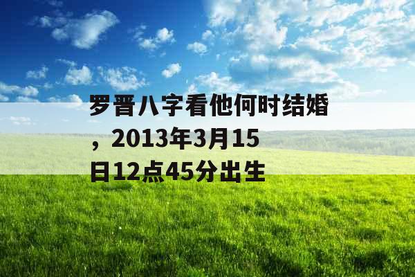 罗晋八字看他何时结婚,2013年3月15日12点45分出生 罗晋八字看他何时结婚,2013年3月15日12点45分出生