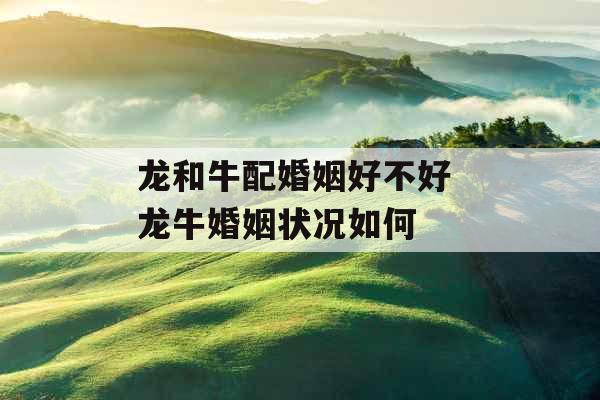 龙和牛配婚姻好不好 龙牛婚姻状况如何