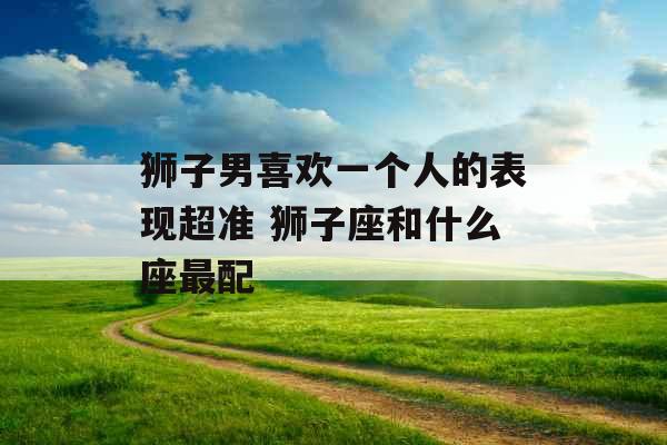 狮子男喜欢一个人的表现超准 狮子座和什么座最配 狮子男喜欢一个人的表现超准 狮子座和什么座最配