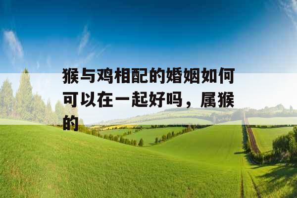 猴与鸡相配的婚姻如何可以在一起好吗,属猴的 猴与鸡相配的婚姻如何可以在一起好吗,属猴的