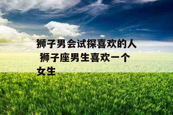 狮子男会试探喜欢的人 狮子座男生喜欢一个女生 狮子男会试探喜欢的人 狮子座男生喜欢一个女生