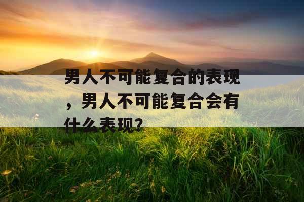 男人不可能复合的表现，男人不可能复合会有什么表现？