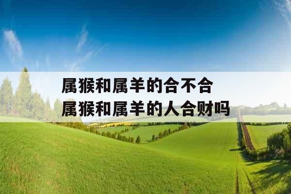 属猴和属羊的合不合 属猴和属羊的人合财吗 属猴和属羊的合不合 属猴和属羊的人合财吗