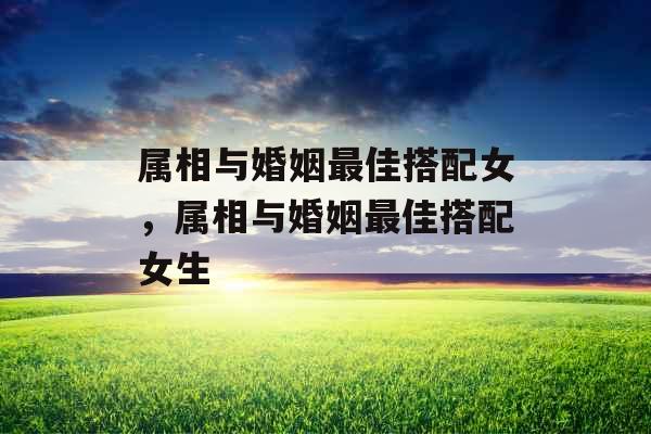 属相与婚姻最佳搭配女，属相与婚姻最佳搭配女生