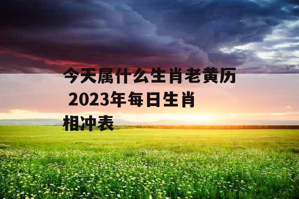 今天属什么生肖老黄历 2023年每日生肖相冲表 今天属什么生肖老黄历 2023年每日生肖相冲表