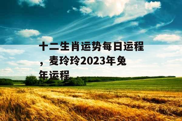 十二生肖运势每日运程,麦玲玲2023年兔年运程 十二生肖运势每日运程,麦玲玲2023年兔年运程