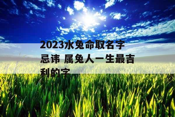 2023水兔命取名字忌讳 属兔人一生最吉利的字 2023水兔命取名字忌讳 属兔人一生最吉利的字