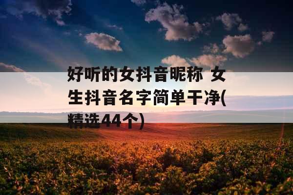 好听的女抖音昵称 女生抖音名字简单干净(精选44个)