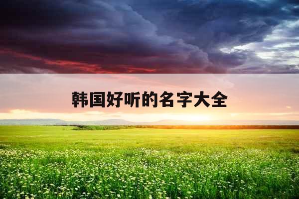 韩国好听的名字大全 韩国好听的名字大全