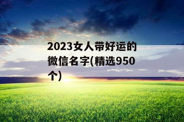 2023女人带好运的微信名字(精选950个) 2023女人带好运的微信名字(精选950个)