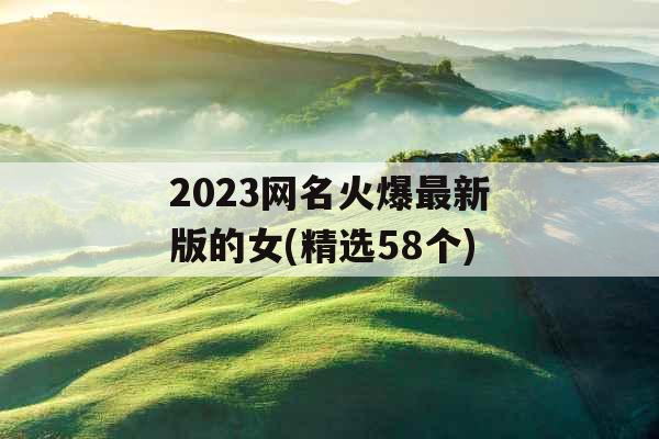 2023网名火爆最新版的女(精选58个) 2023网名火爆最新版的女(精选58个)