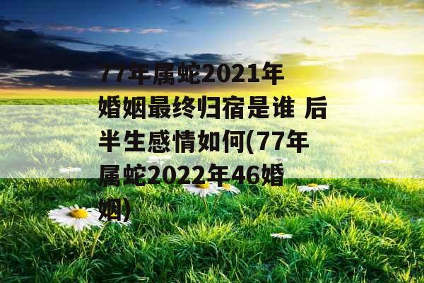 77年属蛇2021年婚姻最终归宿是谁 后半生感情如何(77年属蛇2022年46婚姻)