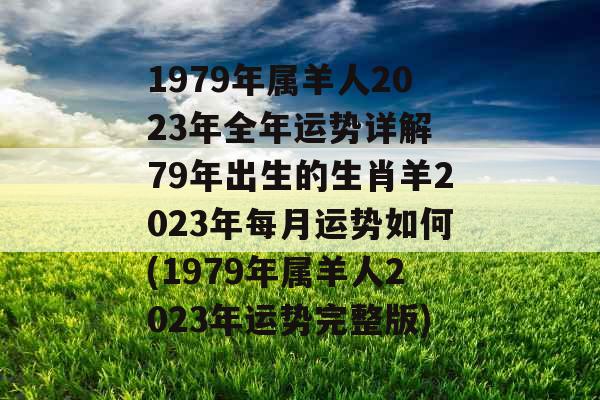 1979年属羊人2023年全年运势详解 79年出生的生肖羊2023年每月运势如何(1979年属羊人2023年运势完整版)