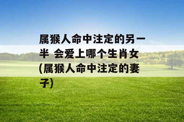 属猴人命中注定的另一半 会爱上哪个生肖女(属猴人命中注定的妻子) 属猴人命中注定的另一半 会爱上哪个生肖女(属猴人命中注定的妻子)