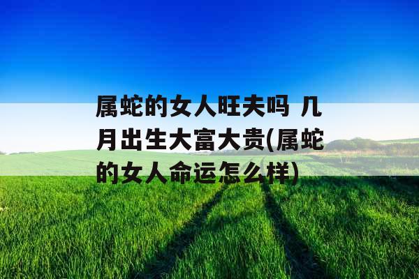 属蛇的女人旺夫吗 几月出生大富大贵(属蛇的女人命运怎么样) 属蛇的女人旺夫吗 几月出生大富大贵(属蛇的女人命运怎么样)