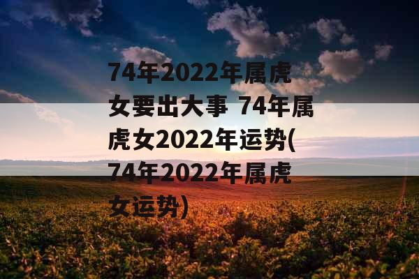 74年2022年属虎女要出大事 74年属虎女2022年运势(74年2022年属虎女运势)