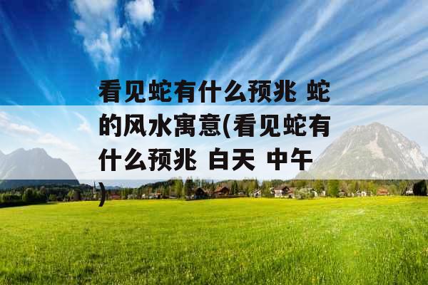 看见蛇有什么预兆 蛇的风水寓意(看见蛇有什么预兆 白天 中午)