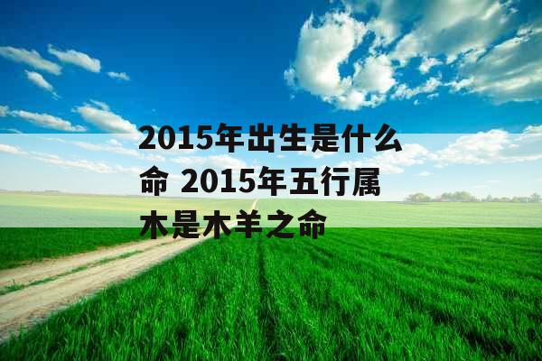 2015年出生是什么命 2015年五行属木是木羊之命 2015年出生是什么命 2015年五行属木是木羊之命