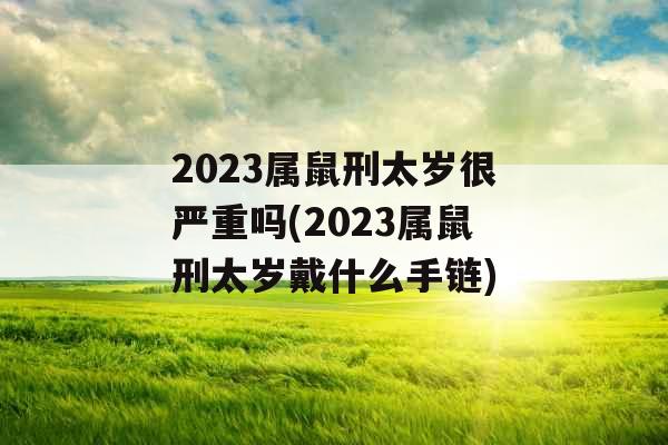 2023属鼠刑太岁很严重吗(2023属鼠刑太岁戴什么手链)
