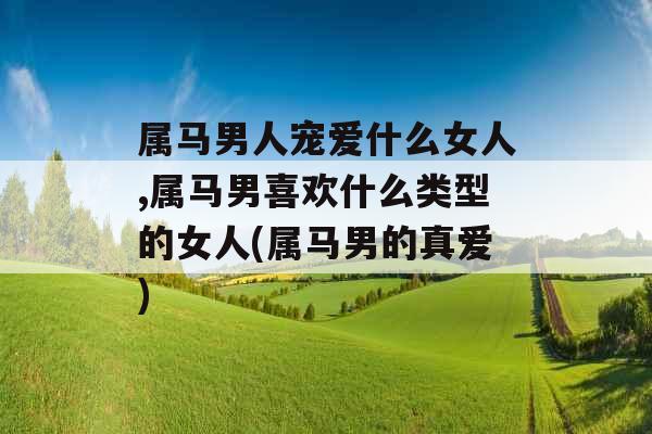 属马男人宠爱什么女人,属马男喜欢什么类型的女人(属马男的真爱)