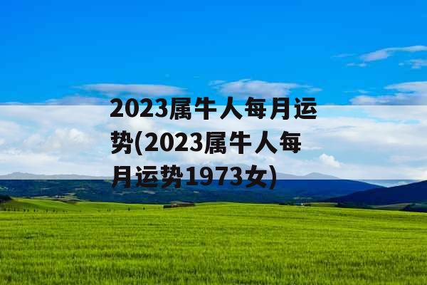 2023属牛人每月运势(2023属牛人每月运势1973女)